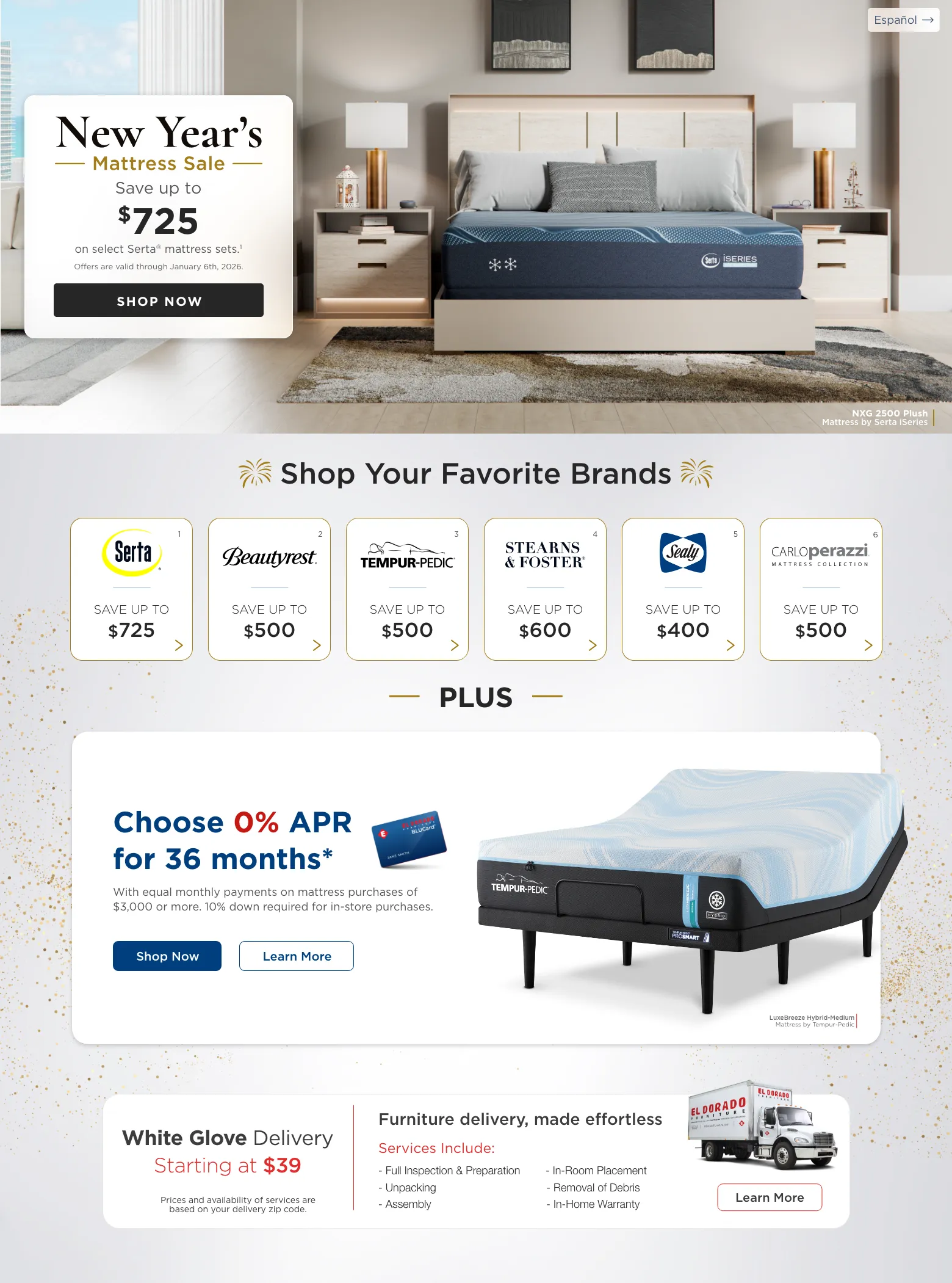 Español. New Year’s Mattress sale Save up to $725 on select Serta® mattress sets.1 Offers are valid through January 6th, 2026. Shop Now. NXG 2500 Plush Mattress by Serta iSeries. Shop Your Favorite Brands. Serta 1 Save up to $725. Beautyrest 2 Save up to $500. Tempur-pedic 3 Save up to $500. Stearns & Foster 4 Save up to $600. Sealy 5 Save up to $400. CarloPerazzi Mattress Collection 6 Save up to $500. PLUS. Choose 0% APR for 36 months* With equal monthly payments on mattress purchases of $3,000 or more. 10% down required for in-store purchases. Shop Now. Learn More. LuxeBreeze Hybrid-Medium Mattress by Tempur-Pedic.White Glove Delivery | Starting at $39. Furniture delivery, made effortless. Services Include: Full Inspection & Preparation. Unpacking. Assembly. In-Room Placement. Removal of Debris. In-Home Warranty. Learn More